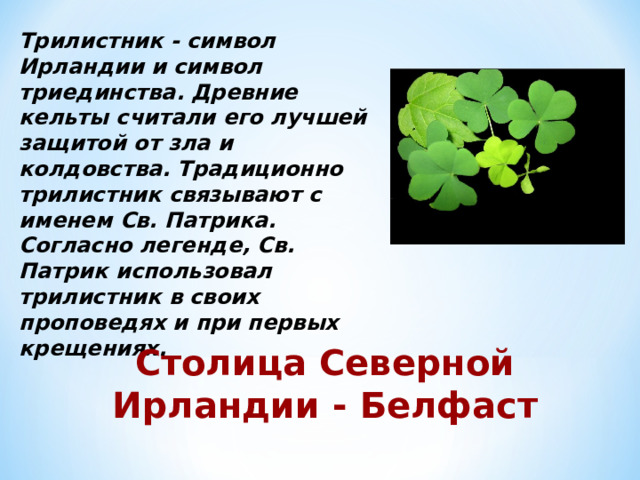 Трилистник - символ Ирландии и символ триединства. Древние кельты считали его лучшей защитой от зла и колдовства. Традиционно трилистник связывают с именем Св. Патрика. Согласно легенде, Св. Патрик использовал трилистник в своих проповедях и при первых крещениях. Столица Северной Ирландии - Белфаст 