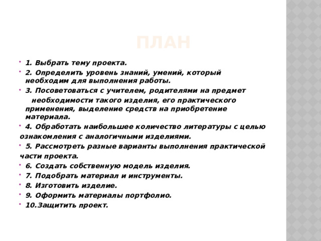  ПЛАН 1. Выбрать тему проекта. 2. Определить уровень знаний, умений, который необходим для выполнения работы. 3. Посоветоваться с учителем, родителями на предмет  необходимости такого изделия, его практического применения, выделение средств на приобретение материала. 4. Обработать наибольшее количество литературы с целью ознакомления с аналогичными изделиями. 5. Рассмотреть разные варианты выполнения практической части проекта. 6. Создать собственную модель изделия. 7. Подобрать материал и инструменты. 8. Изготовить изделие. 9. Оформить материалы портфолио. 10.Защитить проект. 