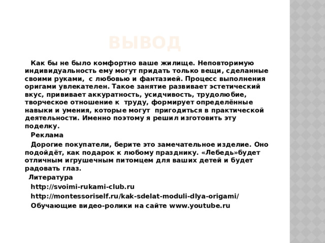 Вывод  Как бы не было комфортно ваше жилище. Неповторимую индивидуальность ему могут придать только вещи, сделанные своими руками,  с любовью и фантазией. Процесс выполнения оригами увлекателен. Такое занятие развивает эстетический вкус, прививает аккуратность, усидчивость, трудолюбие, творческое отношение к  труду, формирует определённые навыки и умения, которые могут  пригодиться в практической деятельности. Именно поэтому я решил изготовить эту поделку.  Реклама  Дорогие покупатели, берите это замечательное изделие. Оно подойдёт, как подарок к любому празднику. «Лебедь»будет отличным игрушечным питомцем для ваших детей и будет радовать глаз.  Литература  http://svoimi-rukami-club.ru  http://montessoriself.ru/kak-sdelat-moduli-dlya-origami/  Обучающие видео-ролики на сайте www.youtube.ru 