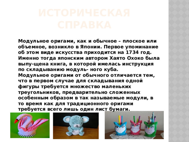Историческая справка Модульное оригами, как и обычное – плоское или объемное, возникло в Японии. Первое упоминание об этом виде искусства приходится на 1734 год. Именно тогда японским автором Хаято Охоко была выпу-щена книга, в которой имелась инструкция по складыванию модуль- ного куба. Модульное оригами от обычного отличается тем, что в первом случае для складывания одной фигуры требуется множество маленьких треугольников, предварительно сложенных особенным образом в так называемые модули, в то время как для традиционного оригами требуется всего лишь один лист бумаги. 