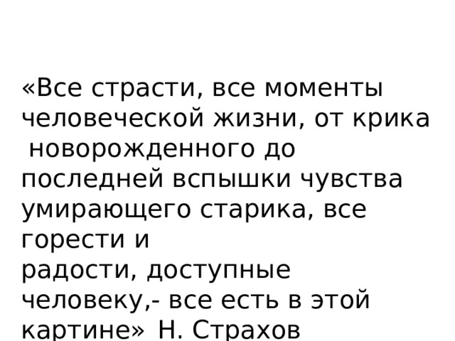 «Все страсти, все моменты человеческой жизни, от крика новорожденного до последней вспышки чувства умирающего старика, все горести и радости, доступные человеку,- все есть в этой картине»  Н. Страхов  
