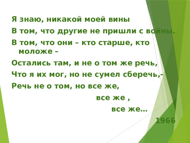 Я знаю, никакой моей вины В том, что другие не пришли с войны. В том, что они – кто старше, кто моложе – Остались там, и не о том же речь, Что я их мог, но не сумел сберечь,- Речь не о том, но все же,  все же ,  все же…  1966 