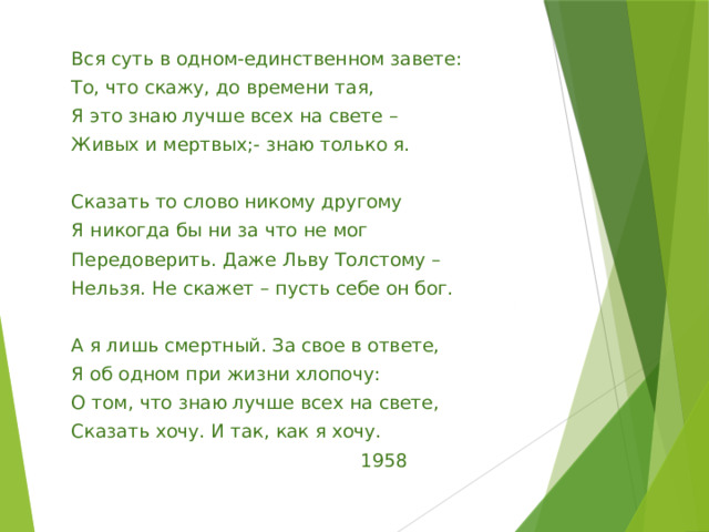 Вся суть в одном-единственном завете: То, что скажу, до времени тая, Я это знаю лучше всех на свете – Живых и мертвых;- знаю только я.   Сказать то слово никому другому Я никогда бы ни за что не мог Передоверить. Даже Льву Толстому – Нельзя. Не скажет – пусть себе он бог.   А я лишь смертный. За свое в ответе, Я об одном при жизни хлопочу: О том, что знаю лучше всех на свете, Сказать хочу. И так, как я хочу.  1958 