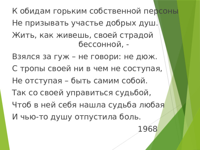 К обидам горьким собственной персоны Не призывать участье добрых душ. Жить, как живешь, своей страдой бессонной, - Взялся за гуж – не говори: не дюж. С тропы своей ни в чем не соступая, Не отступая – быть самим собой. Так со своей управиться судьбой, Чтоб в ней себя нашла судьба любая И чью-то душу отпустила боль.  1968 