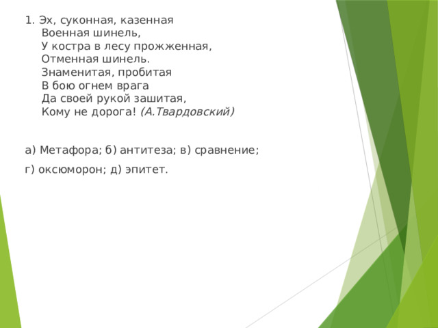 1. Эх, суконная, казенная  Военная шинель,  У костра в лесу прожженная,  Отменная шинель.  Знаменитая, пробитая  В бою огнем врага  Да своей рукой зашитая,  Кому не дорога! (А.Твардовский) а) Метафора; б) антитеза; в) сравнение; г) оксюморон; д) эпитет. 