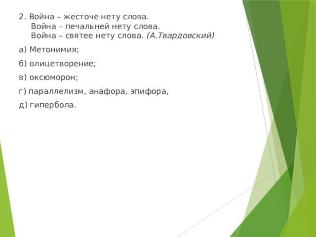 2. Война – жесточе нету слова.  Война – печальней нету слова.  Война – святее нету слова. (А.Твардовский) а) Метонимия; б) олицетворение; в) оксюморон; г) параллелизм, анафора, эпифора, д) гипербола. 