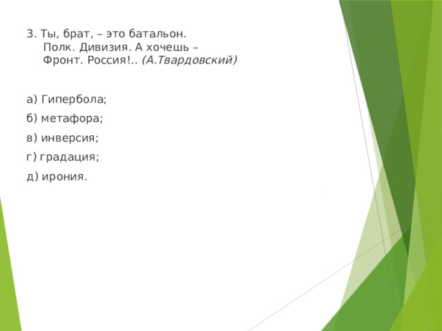 3. Ты, брат, – это батальон.  Полк. Дивизия. А хочешь –  Фронт. Россия!.. (А.Твардовский) а) Гипербола; б) метафора; в) инверсия; г) градация; д) ирония. 