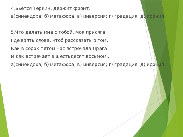 4.Бьется Теркин, держит фронт. а)синекдоха; б) метафора; в) инверсия; г) градация; д) ирония. 5.Что делать мне с тобой. моя присяга. Где взять слова, чтоб рассказать о том, Как в сорок пятом нас встречала Прага И как встречает в шестьдесят восьмом… а)синекдоха; б) метафора; в) инверсия; г) градация; д) ирония. 