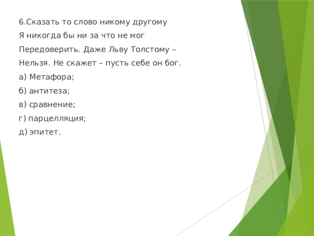 6.Сказать то слово никому другому Я никогда бы ни за что не мог Передоверить. Даже Льву Толстому – Нельзя. Не скажет – пусть себе он бог. а) Метафора; б) антитеза; в) сравнение; г) парцелляция; д) эпитет. 