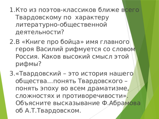 1.Кто из поэтов-классиков ближе всего Твардовскому по характеру литературно-общественной деятельности? 2.В «Книге про бойца» имя главного героя Василий рифмуется со словом Россия. Каков высокий смысл этой рифмы? 3.«Твардовский – это история нашего общества…понять Твардовского – понять эпоху во всем драматизме, сложностях и противоречивости». Объясните высказывание Ф.Абрамова об А.Т.Твардовском. 