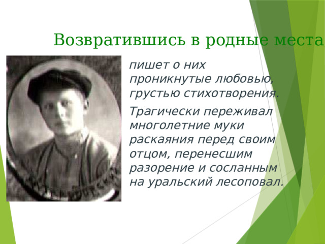 Возвратившись в родные места,  пишет о них проникнутые любовью, грустью стихотворения.  Трагически переживал многолетние муки раскаяния перед своим отцом, перенесшим разорение и сосланным на уральский лесоповал. 