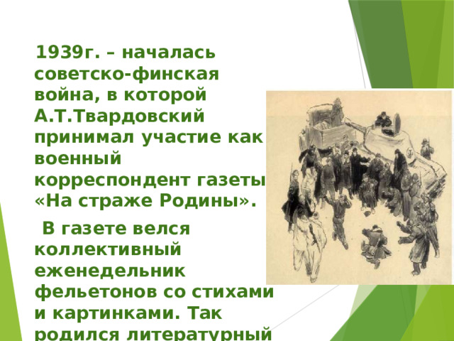  1939г. – началась советско-финская война, в которой А.Т.Твардовский принимал участие как военный корреспондент газеты «На страже Родины».  В газете велся коллективный еженедельник фельетонов со стихами и картинками. Так родился литературный герой – боец Вася Теркин. 
