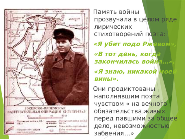  Память войны прозвучала в целом ряде лирических стихотворений поэта:   «Я убит подо Ржевом»,  «В тот день, когда закончилась война…»,  «Я знаю, никакой моей вины».  Они продиктованы наполнявшим поэта чувством « на вечного обязательства живых перед павшими за общее дело, невозможностью забвения…» 
