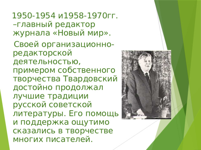  1950-1954 и1958-1970гг. –главный редактор журнала «Новый мир».  Своей организационно-редакторской деятельностью, примером собственного творчества Твардовский достойно продолжал лучшие традиции русской советской литературы. Его помощь и поддержка ощутимо сказались в творчестве многих писателей. 