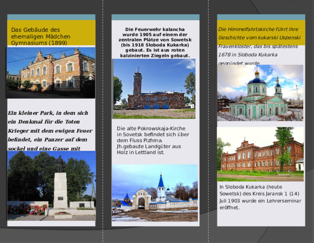  Willkommen in Sovetsk!!!   SLTKIROV110@yandex.ru  Ministerum für Forstwirtschaft  Kirov Regional Staate  Professional Education Budget  Institution  «Suvodsky Forstwirtschaft-  technikum» Haus und Laden der Kauffrau Lebedeva (1890) ist Denkmal der handelsarchitektur. (ArchiteHaus Andriyevsky) Barock von Wyatka.Das einzige architektonische Ensemble aus dem 19. Jahrhundert, das in der Stadt erhalten geblieben ist. Heute befindet sich in diesem Gebäude ein Geschäft Nr. 5 und ein Veteransclub Чтобы изменить этот буклет, замените образец контента на собственный. Или же, если вы хотите начать с нуля, на вкладке «Главная» нажмите кнопку «Создать слайд», чтобы добавить новую страницу. Теперь можно добавить текст и рисунки в пустой заполнитель. Если нужно добавить заполнители для заголовков, подзаголовков или основного текста, скопируйте любой из существующих заполнителей и перетащите его на место. Вы заметили, что мы сделали линии изгиба? Они на самом деле светлого цвета, но если вы не хотите, чтобы они отображались на ваших буклетах, выберите и удалите их, прежде чем печатать.   Staadtrundfahrt:  «Sloboda Kukarka – die Stabt  Sowetsk: Geschichte und  Gegenwart»   Machte : Mansurov E.A.  Studentin der 33. Gruppe  Leiter: Toropova E.N.  Deutschhlehrerin 1 