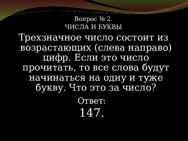 Вопрос № 2. ЧИСЛА И БУКВЫ Трехзначное число состоит из возрастающих (слева направо) цифр. Если это число прочитать, то все слова будут начинаться на одну и туже букву. Что это за число? Ответ: 147. 