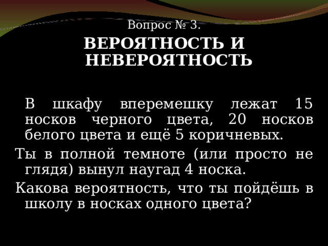 Вопрос № 3. ВЕРОЯТНОСТЬ И НЕВЕРОЯТНОСТЬ   В шкафу вперемешку лежат 15 носков черного цвета, 20 носков белого цвета и ещё 5 коричневых.  Ты в полной темноте (или просто не глядя) вынул наугад 4 носка. Какова вероятность, что ты пойдёшь в школу в носках одного цвета? 