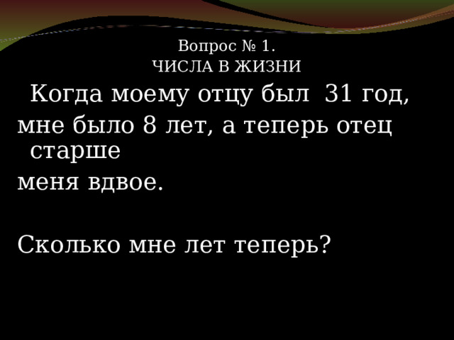 Вопрос № 1. ЧИСЛА В ЖИЗНИ   Когда моему отцу был 31 год, мне было 8 лет, а теперь отец старше меня вдвое.  Сколько мне лет теперь? 