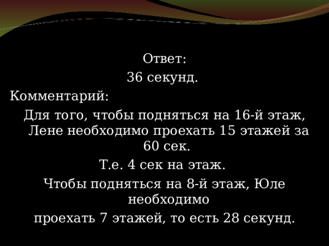 Ответ: 36 секунд. Комментарий: Для того, чтобы подняться на 16-й этаж, Лене необходимо проехать 15 этажей за 60 сек. Т.е. 4 сек на этаж. Чтобы подняться на 8-й этаж, Юле необходимо проехать 7 этажей, то есть 28 секунд. 