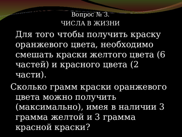Вопрос № 3. ЧИСЛА В ЖИЗНИ   Для того чтобы получить краску оранжевого цвета, необходимо смешать краски желтого цвета (6 частей) и красного цвета (2 части). Сколько грамм краски оранжевого цвета можно получить (максимально), имея в наличии 3 грамма желтой и 3 грамма красной краски? 
