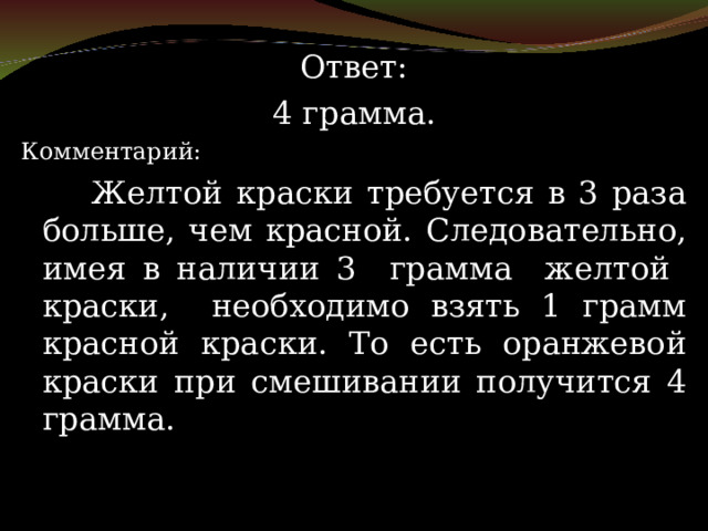 Ответ: 4 грамма. Комментарий:   Желтой краски требуется в 3 раза больше, чем красной. Следовательно, имея в наличии 3 грамма желтой краски, необходимо взять 1 грамм красной краски. То есть оранжевой краски при смешивании получится 4 грамма. 