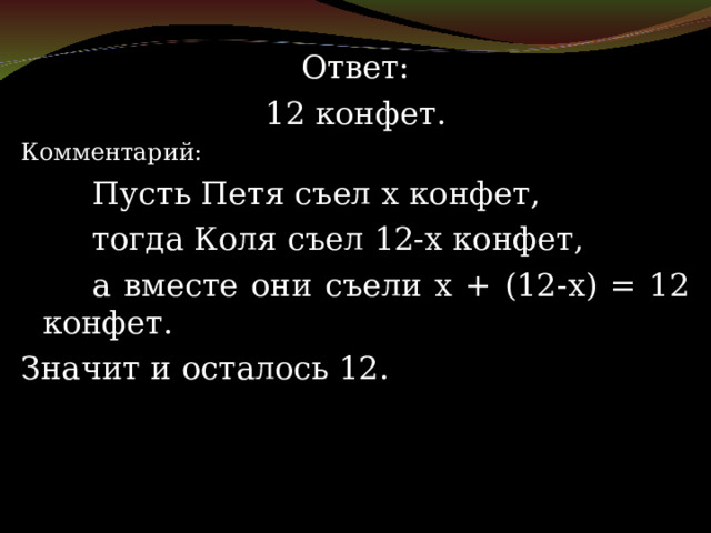Ответ: 12 конфет. Комментарий:   Пусть Петя съел х конфет,   тогда Коля съел 12-х конфет,   а вместе они съели х + (12-х) = 12 конфет. Значит и осталось 12. 