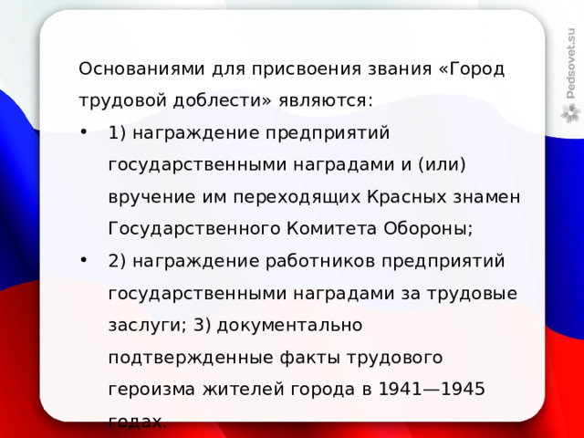 Основаниями для присвоения звания «Город трудовой доблести» являются: 1) награждение предприятий государственными наградами и (или) вручение им переходящих Красных знамен Государственного Комитета Обороны; 2) награждение работников предприятий государственными наградами за трудовые заслуги; 3) документально подтвержденные факты трудового героизма жителей города в 1941—1945 годах. 