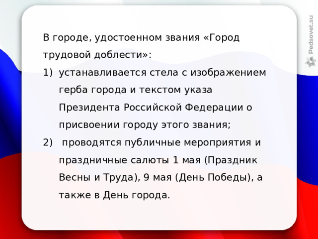 В городе, удостоенном звания «Город трудовой доблести»: устанавливается стела с изображением герба города и текстом указа Президента Российской Федерации о присвоении городу этого звания;  проводятся публичные мероприятия и праздничные салюты 1 мая (Праздник Весны и Труда), 9 мая (День Победы), а также в День города. 