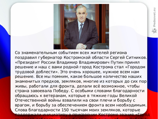 Со знаменательным событием всех жителей региона поздравил губернатор Костромской области Сергей Ситников. «Президент России Владимир Владимирович Путин принял решение и наш с вами родной город Кострома стал «Городом трудовой доблести». Это очень хорошее, нужное всем нам решение. Все мы помним, какое большое количество наших знаменитых предков, земляков, многие из которых до сих пор живы, работали для фронта, делали всё возможное, чтобы страна завоевала Победу. С особыми словами благодарности обращаюсь к ветеранам, которые в тяжкие годы Великой Отечественной войны взвалили на свои плечи и борьбу с врагом, и борьбу за обеспечением фронта всем необходимым. Слова благодарности 150 тысячам моих земляков, которые поддержали инициативу о присвоении Костроме звания «Город трудовой доблести». Спасибо за вклад в нашу общую Победу!», 