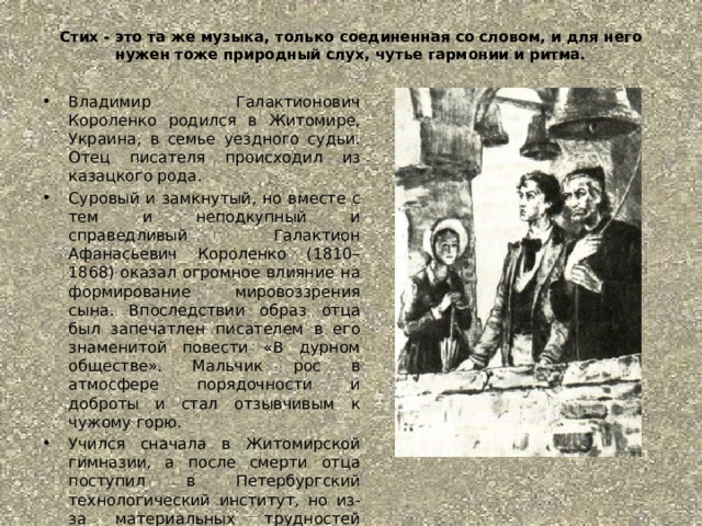 Стих - это та же музыка, только соединенная со словом, и для него нужен тоже природный слух, чутье гармонии и ритма. Владимир Галактионович Короленко родился в Житомире, Украина, в семье уездного судьи. Отец писателя происходил из казацкого рода. Суровый и замкнутый, но вместе с тем и неподкупный и справедливый Галактион Афанасьевич Короленко (1810–1868) оказал огромное влияние на формирование мировоззрения сына. Впоследствии образ отца был запечатлен писателем в его знаменитой повести «В дурном обществе». Мальчик рос в атмосфере порядочности и доброты и стал отзывчивым к чужому горю.  Учился сначала в Житомирской гимназии, а после смерти отца поступил в Петербургский технологический институт, но из-за материальных трудностей вынужден был его покинуть и перейти в 1874 году на стипендию в Петровскую земледельческую академию в Москве. Так же,как и Некрасов,испытал годы лишения и безденежья. 