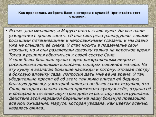  – Как проявилась доброта Васи в истории с куклой? Прочитайте этот отрывок.   Ясные  дни миновали, и Марусе опять стало хуже. На все наши ухищрения с целью занять её она смотрела равнодушно  своими большими потемневшими и неподвижными глазами, и мы давно уже не слышали её смеха. Я стал носить в подземелье свои игрушки, но и они развлекали девочку только на короткое время. Тогда я решился обратиться к своей сестре Соне.  У сони была большая кукла с ярко раскрашенным лицом и роскошными льняными волосами, подарок покойной матери. На эту куклу я возлагал большие надежды и потому, отозвав сестру в боковую аллейку сада, попросил дать мне её на время. Я так убедительно просил её об этом, так живо описал ей бедную, больную девочку, у которой никогда не было своих игрушек, что Соня, которая сначала только прижимала куклу к себе, отдала её и обещала в течение двух-трёх дней играть другими игрушками.  Действие этой нарядной барышни на нашу больную превзошло все мои ожидания. Маруся, которая увядала, как цветок осенью, казалось ожила… 