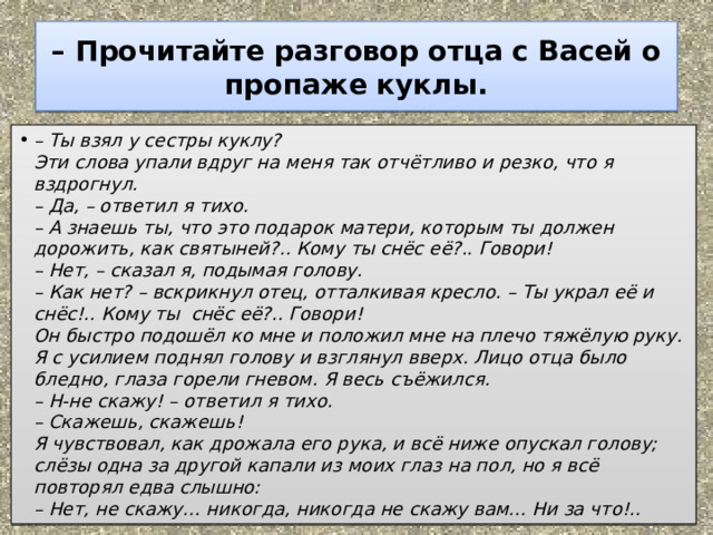 – Прочитайте разговор отца с Васей о пропаже куклы. – Ты взял у сестры куклу?  Эти слова упали вдруг на меня так отчётливо и резко, что я вздрогнул.  – Да, – ответил я тихо.  – А знаешь ты, что это подарок матери, которым ты должен дорожить, как святыней?.. Кому ты снёс её?.. Говори!  – Нет, – сказал я, подымая голову.  – Как нет? – вскрикнул отец, отталкивая кресло. – Ты украл её и снёс!.. Кому ты  снёс её?.. Говори!  Он быстро подошёл ко мне и положил мне на плечо тяжёлую руку. Я с усилием поднял голову и взглянул вверх. Лицо отца было бледно, глаза горели гневом. Я весь съёжился.  – Н-не скажу! – ответил я тихо.  – Скажешь, скажешь!  Я чувствовал, как дрожала его рука, и всё ниже опускал голову; слёзы одна за другой капали из моих глаз на пол, но я всё повторял едва слышно:  – Нет, не скажу… никогда, никогда не скажу вам… Ни за что!.. 