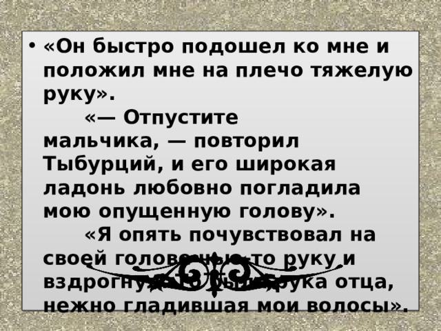«Он быстро подошел ко мне и положил мне на плечо тяжелую руку».        «— Отпустите мальчика, — повторил Тыбурций, и его широкая ладонь любовно погладила мою опущенную голову».        «Я опять почувствовал на своей голове чью-то руку и вздрогнул. То была рука отца, нежно гладившая мои волосы».   