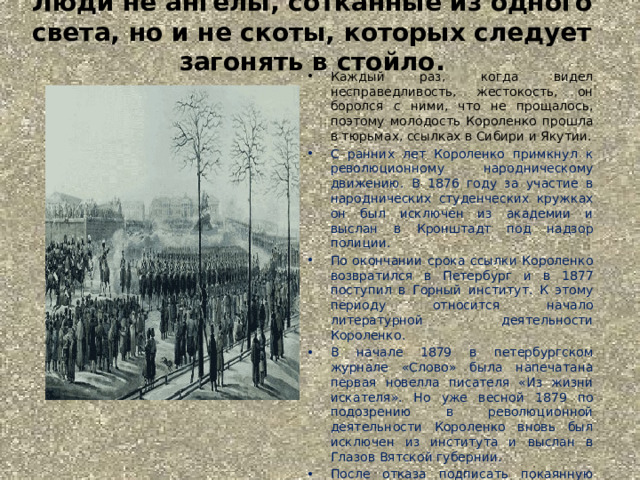 Люди не ангелы, сотканные из одного света, но и не скоты, которых следует загонять в стойло.   Каждый раз, когда видел несправедливость, жестокость, он боролся с ними, что не прощалось, поэтому молодость Короленко прошла в тюрьмах, ссылках в Сибири и Якутии. С ранних лет Короленко примкнул к революционному народническому движению. В 1876 году за участие в народнических студенческих кружках он был исключен из академии и выслан в Кронштадт под надзор полиции. По окончании срока ссылки Короленко возвратился в Петербург и в 1877 поступил в Горный институт. К этому периоду относится начало литературной деятельности Короленко.   В начале 1879 в петербургском журнале «Слово» была напечатана первая новелла писателя «Из жизни искателя». Но уже весной 1879 по подозрению в революционной деятельности Короленко вновь был исключен из института и выслан в Глазов Вятской губернии.  После отказа подписать покаянную верноподданническую петицию новому царю Александру ІІІ в 1881 году, Короленко перевели в ссылку в Сибирь. Он отбывал последний срок ссылки в Якутии в Амгинской слободе. 