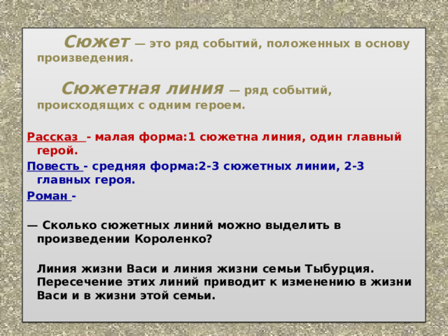        Сюжет   — это ряд событий, положенных в основу произведения.               Сюжетная линия   — ряд событий, происходящих с одним героем.  Рассказ - малая форма:1 сюжетна линия, один главный герой. Повесть - средняя форма:2-3 сюжетных линии, 2-3 главных героя. Роман -         —  Сколько сюжетных линий можно выделить в произведении Короленко?          Линия жизни Васи и линия жизни семьи Тыбурция. Пересечение этих линий приводит к изменению в жизни Васи и в жизни этой семьи.   