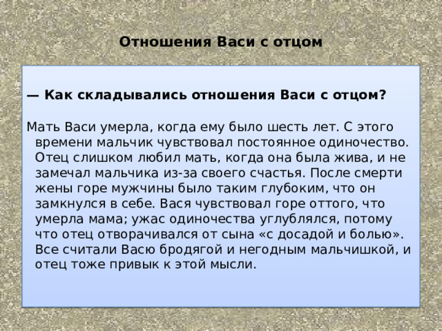  Отношения Васи с отцом    —  Как складывались отношения Васи с отцом?        Мать Васи умерла, когда ему было шесть лет. С этого времени мальчик чувствовал постоянное одиночество. Отец слишком любил мать, когда она была жива, и не замечал мальчика из-за своего счастья. После смерти жены горе мужчины было таким глубоким, что он замкнулся в себе. Вася чувствовал горе оттого, что умерла мама; ужас одиночества углублялся, потому что отец отворачивался от сына «с досадой и болью». Все считали Васю бродягой и негодным мальчишкой, и отец тоже привык к этой мысли.     