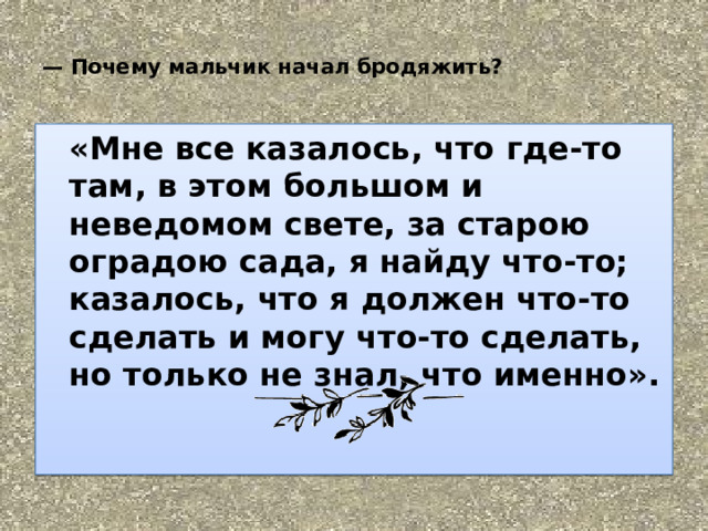         —  Почему мальчик начал бродяжить?    «Мне все казалось, что где-то там, в этом большом и неведомом свете, за старою оградою сада, я найду что-то; казалось, что я должен что-то сделать и могу что-то сделать, но только не знал, что именно».   