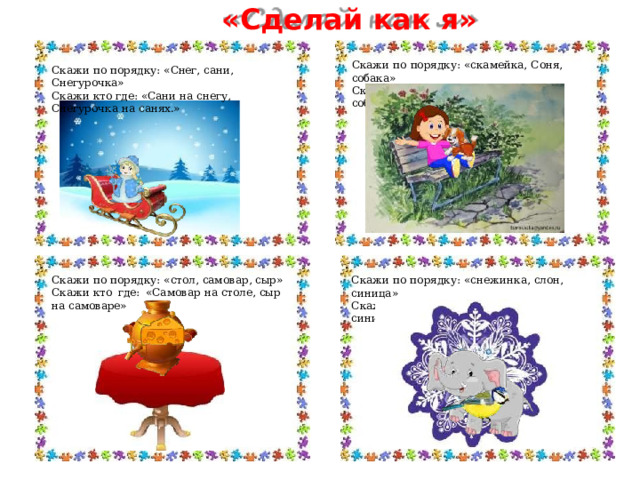 «Сделай  как  я» Скажи  по  порядку:  «скамейка,  Соня,  собака» Скажи  кто  где:  «Соня  на  скамейке, собака  на  Соне.» Скажи  по  порядку:  «Снег, сани,  Снегурочка» Скажи  кто  где:  «Сани  на  снегу,  Снегурочка  на  санях.» Скажи  по  порядку:  «стол,  самовар,  сыр» Скажи  по  порядку:  «снежинка,  слон,  синица» Скажи  кто  где:  «Самовар  на  столе,  сыр  на  самоваре» Скажи  кто  где:  «Слон  на  снежинке,  синица  на  слоне» 