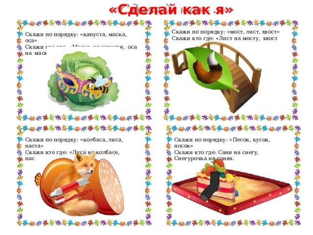 «Сделай  как  я» Скажи  по  порядку:  «мост,  лист,  хвост» Скажи  кто  где:  «Лист  на  мосту,  хвост  на  листе.» Скажи  по  порядку: «капуста,  маска,  оса» Скажи  кто  где:  «Маска  на  капусте,  оса  на  маске» Скажи  по  порядку: «Песок,  кусок,  носок» Скажи  по  порядку:  «колбаса, лиса,  паста» Скажи  кто  где:  Сани  на  снегу,  Снегурочка  на  санях. Скажи  кто  где:  «Лиса  на  колбасе,  паста  на  лисе.» 