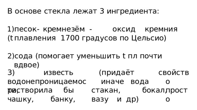 В  основе  стекла  лежат  3  ингредиента: пе с о к  -  кремн е зё м  -  о к сид  кремни я  (t  пла в ления 1700  градусов  по  Цельсио) сода  (помогает  уменьшить  t  пл  почти  вдвое) 3)  известь  водонепроницаемости, (придаёт  ин а ч е  в о да с в ойст в о просто раст в орил а  б ы  с т а к ан ,  бо к ал,  чаш к у ,  бан к у ,  ва з у  и др) 