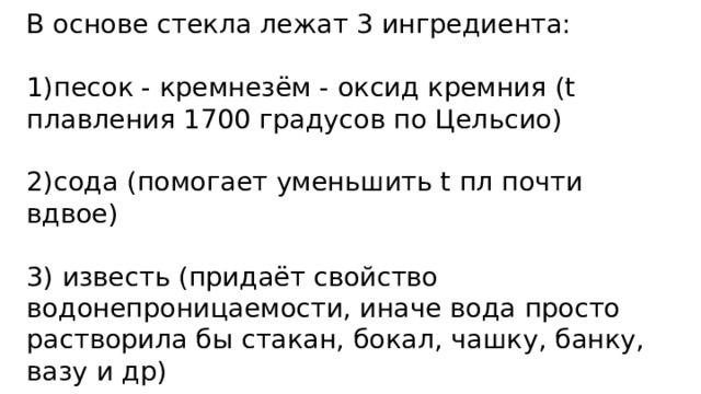В основе стекла лежат 3 ингредиента:   1)песок - кремнезём - оксид кремния (t плавления 1700 градусов по Цельсио)   2)сода (помогает уменьшить t пл почти вдвое)   3) известь (придаёт свойство водонепроницаемости, иначе вода просто растворила бы стакан, бокал, чашку, банку, вазу и др) 