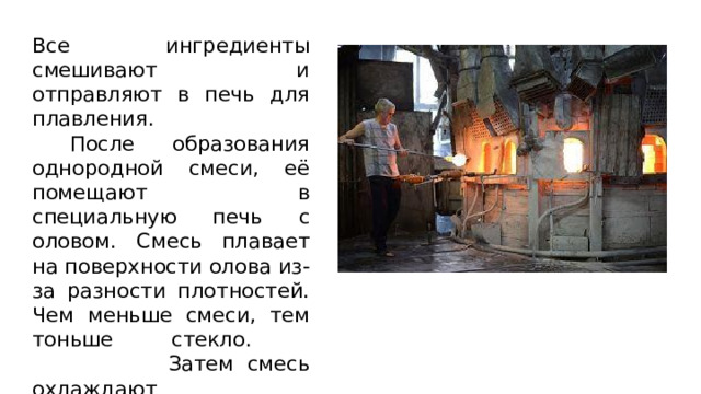 Все ингредиенты смешивают и отправляют в печь для плавления.  После образования однородной смеси, её помещают в специальную печь с оловом. Смесь плавает на поверхности олова из-за разности плотностей. Чем меньше смеси, тем тоньше стекло.  Затем смесь охлаждают 