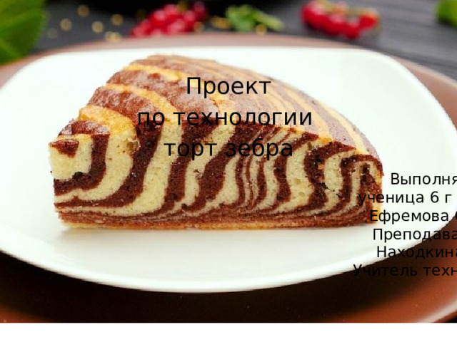 Проект по технологии торт зебра Выполняла: ученица 6 г класса Ефремова Софья Преподаватель: Находкина С.Г. Учитель технологии 