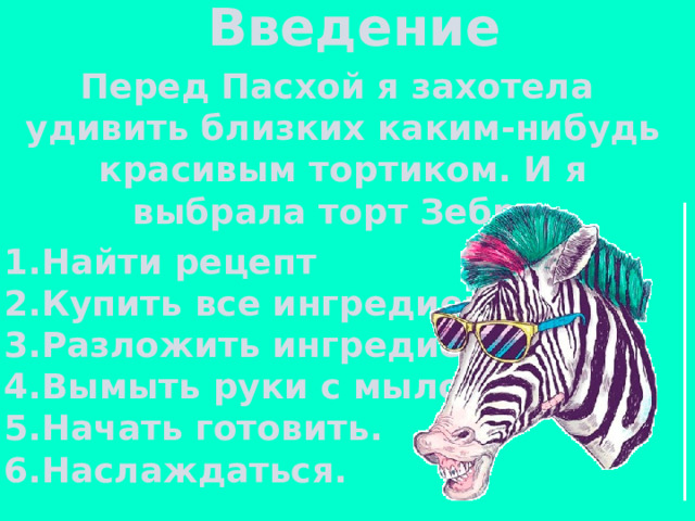 Введение Перед Пасхой я захотела удивить близких каким-нибудь красивым тортиком. И я выбрала торт Зебра. 1.Найти рецепт 2.Купить все ингредиенты. 3.Разложить ингредиенты. 4.Вымыть руки с мылом. 5.Начать готовить. 6.Наслаждаться. 
