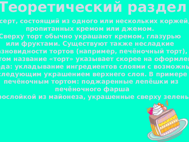 Теоретический раздел Десерт, состоящий из одного или нескольких коржей, пропитанных кремом или джемом. Сверху торт обычно украшают кремом, глазурью или фруктами. Существуют также несладкие разновидности тортов (например, печёночный торт), при этом название «торт» указывает скорее на оформление блюда: укладывание ингредиентов слоями с возможным  последующим украшением верхнего слоя. В примере с печёночным тортом: поджаренные лепёшки из  печёночного фарша  с прослойкой из майонеза, украшенные сверху зеленью. 