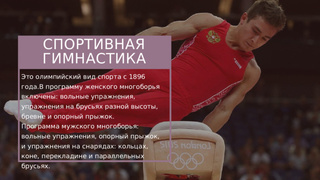 СПОРТИВНАЯ ГИМНАСТИКА Это олимпийский вид спорта с 1896 года.В программу женского многоборья включены: вольные упражнения, упражнения на брусьях разной высоты, бревне и опорный прыжок. Программа мужского многоборья: вольные упражнения, опорный прыжок, и упражнения на снарядах: кольцах, коне, перекладине и параллельных брусьях.  