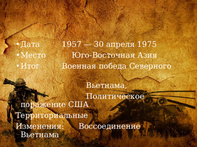 Дата  1957 — 30 апреля 1975 Место  Юго-Восточная Азия Итог  Военная победа Северного  Вьетнама,  Политическое поражение США Территориальные Изменения: Воссоединение Вьетнама 