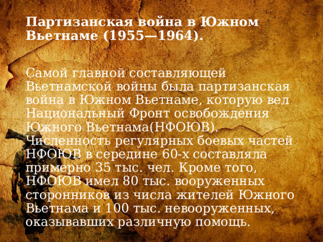 Партизанская война в Южном Вьетнаме (1955—1964).   Самой главной составляющей Вьетнамской войны была партизанская война в Южном Вьетнаме, которую вел Национальный Фронт освобождения Южного Вьетнама(НФОЮВ). Численность регулярных боевых частей НФОЮВ в середине 60-х составляла примерно 35 тыс. чел. Кроме того, НФОЮВ имел 80 тыс. вооруженных сторонников из числа жителей Южного Вьетнама и 100 тыс. невооруженных, оказывавших различную помощь. 