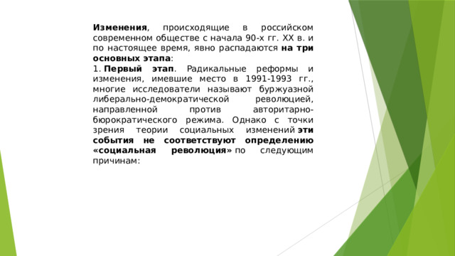 Изменения , происходящие в российском современном обществе с начала 90-х гг. XX в. и по настоящее время, явно распадаются  на три основных этапа : 1.  Первый этап . Радикальные реформы и изменения, имевшие место в 1991-1993 гг., многие исследователи называют буржуазной либерально-демократической революцией, направленной против авторитарно-бюрократического режима. Однако с точки зрения теории социальных изменений  эти события не соответствуют определению «социальная революция»  по следующим причинам: 