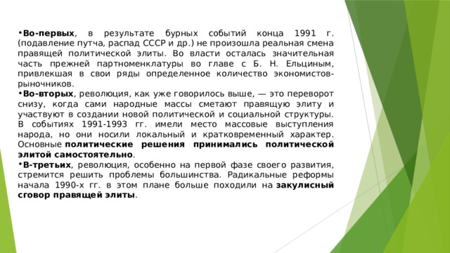 Во-первых , в результате бурных событий конца 1991 г. (подавление путча, распад СССР и др.) не произошла реальная смена правящей политической элиты. Во власти осталась значительная часть прежней партноменклатуры во главе с Б. Н. Ельциным, привлекшая в свои ряды определенное количество экономистов-рыночников. Во-вторых , революция, как уже говорилось выше, — это переворот снизу, когда сами народные массы сметают правящую элиту и участвуют в создании новой политической и социальной структуры. В событиях 1991-1993 гг. имели место массовые выступления народа, но они носили локальный и кратковременный характер. Основные  политические решения принимались политической элитой самостоятельно . В-третьих , революция, особенно на первой фазе своего развития, стремится решить проблемы большинства. Радикальные реформы начала 1990-х гг. в этом плане больше походили на  закулисный сговор правящей элиты . 